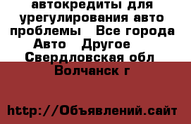 автокредиты для урегулирования авто проблемы - Все города Авто » Другое   . Свердловская обл.,Волчанск г.